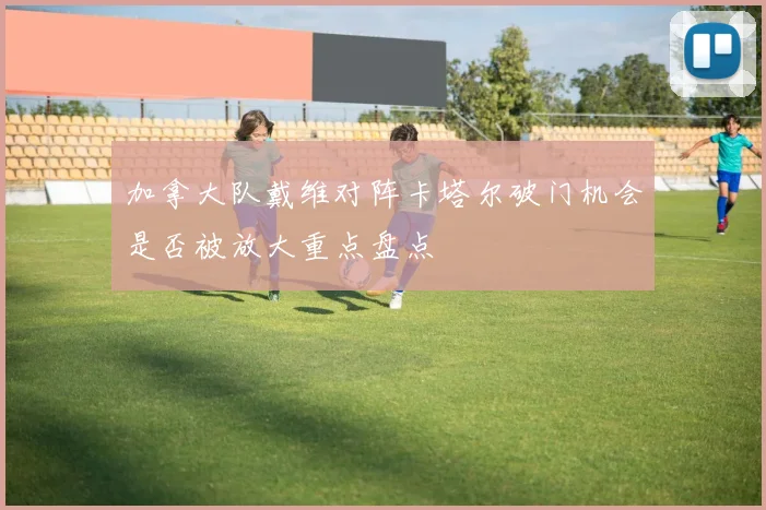 加拿大队戴维对阵卡塔尔破门机会是否被放大重点盘点