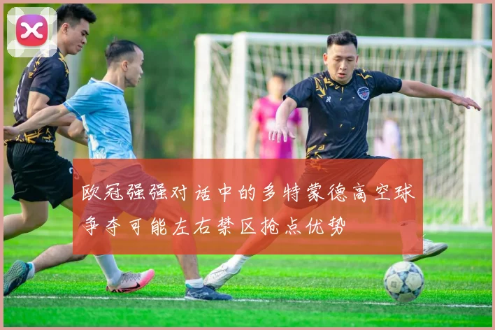 欧冠强强对话中的多特蒙德高空球争夺可能左右禁区抢点优势