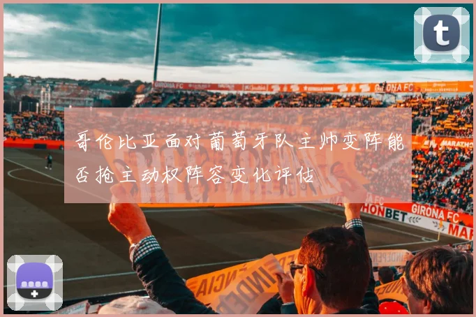 哥伦比亚面对葡萄牙队主帅变阵能否抢主动权阵容变化评估