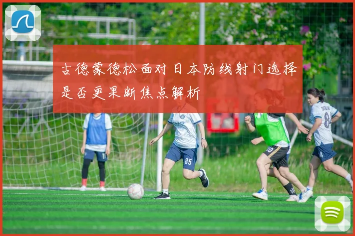 古德蒙德松面对日本防线射门选择是否更果断焦点解析