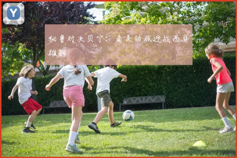 秘鲁对决贝宁：南美劲旅迎战西非雄狮