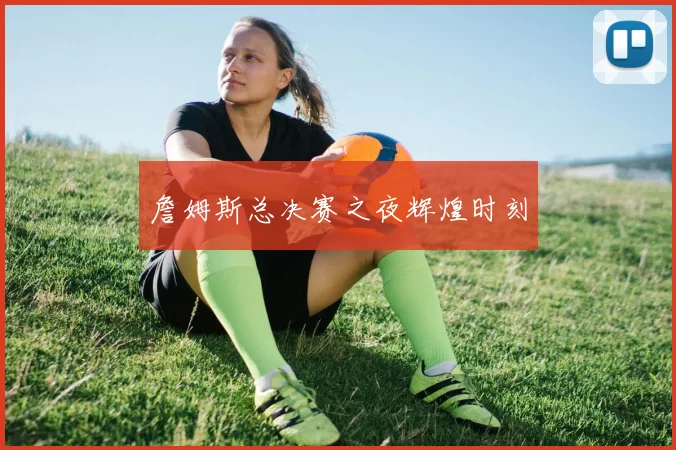 詹姆斯总决赛之夜辉煌时刻