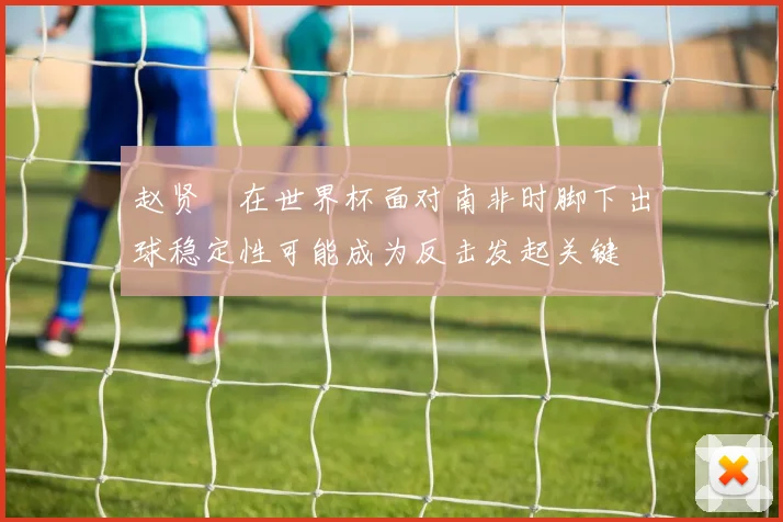 赵贤祐在世界杯面对南非时脚下出球稳定性可能成为反击发起关键