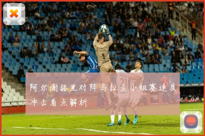 阿尔谢赫里对阵乌拉圭小组赛速度冲击看点解析