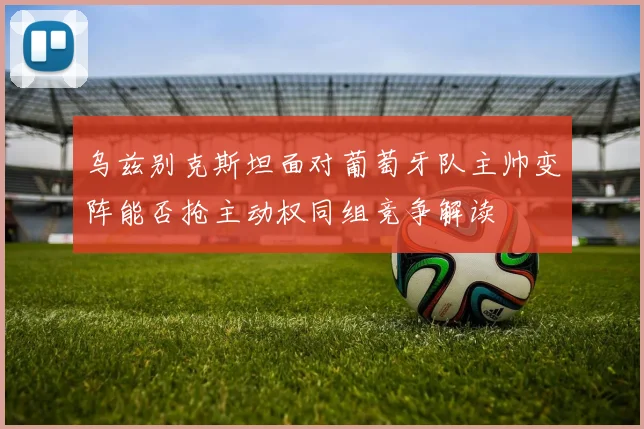 乌兹别克斯坦面对葡萄牙队主帅变阵能否抢主动权同组竞争解读