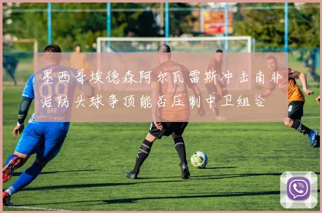 墨西哥埃德森阿尔瓦雷斯冲击南非后防头球争顶能否压制中卫组合