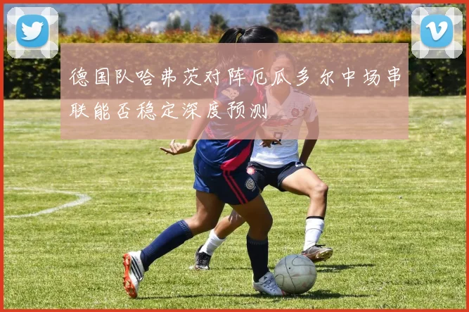 德国队哈弗茨对阵厄瓜多尔中场串联能否稳定深度预测