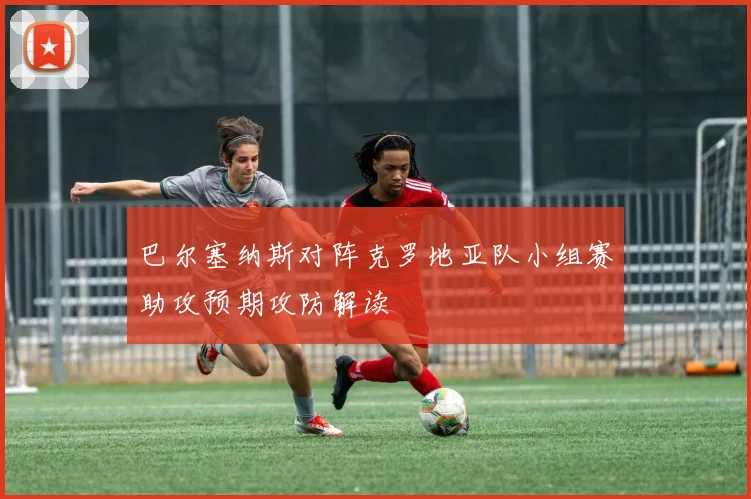 巴尔塞纳斯对阵克罗地亚队小组赛助攻预期攻防解读