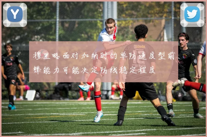 穆里略面对加纳时的单防速度型前锋能力可能决定防线稳定程度