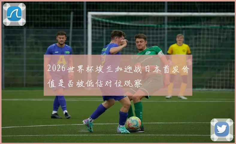 2026世界杯埃兰加迎战日本首发价值是否被低估对位观察