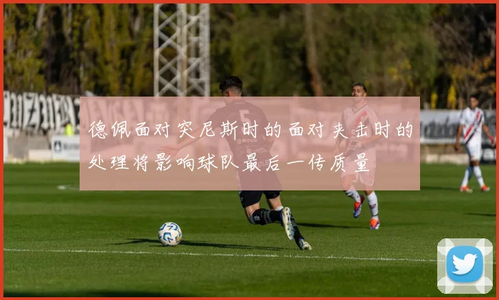 德佩面对突尼斯时的面对夹击时的处理将影响球队最后一传质量
