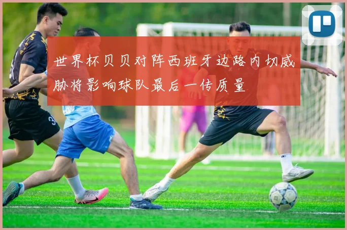 世界杯贝贝对阵西班牙边路内切威胁将影响球队最后一传质量