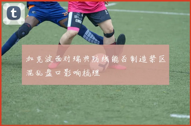 加克波面对瑞典防线能否制造禁区混乱盘口影响梳理