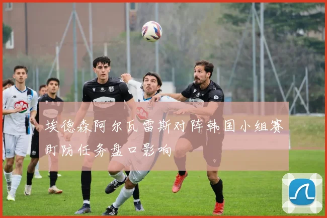 埃德森阿尔瓦雷斯对阵韩国小组赛盯防任务盘口影响