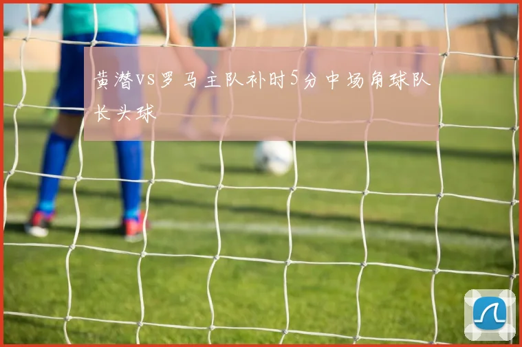 黄潜vs罗马主队补时5分中场角球队长头球