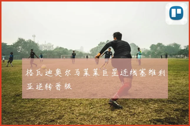 格瓦迪奥尔马莱莱巨星连线塞维利亚逆转晋级