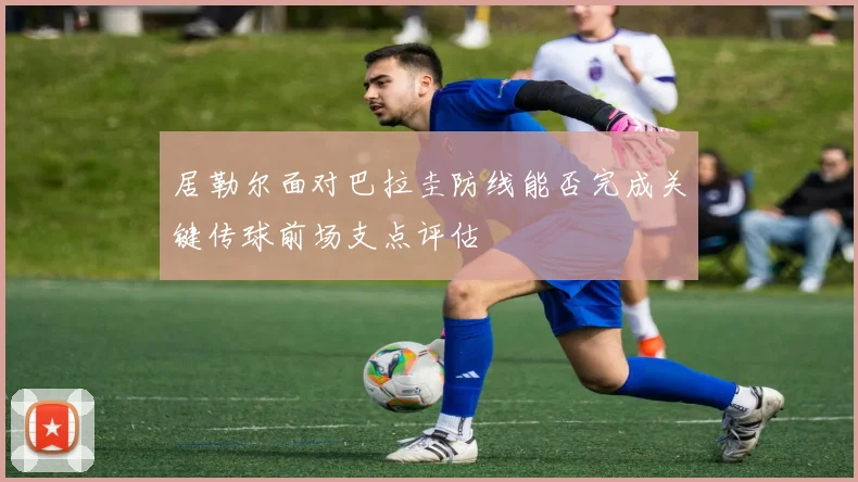 居勒尔面对巴拉圭防线能否完成关键传球前场支点评估