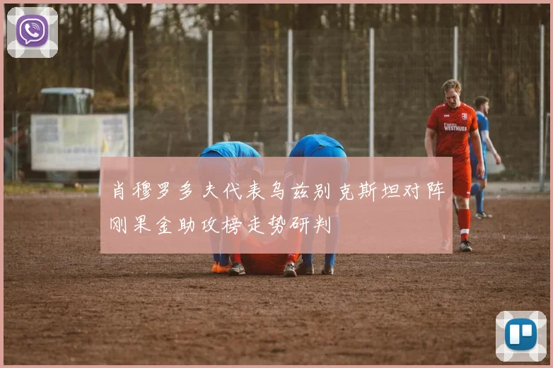 肖穆罗多夫代表乌兹别克斯坦对阵刚果金助攻榜走势研判