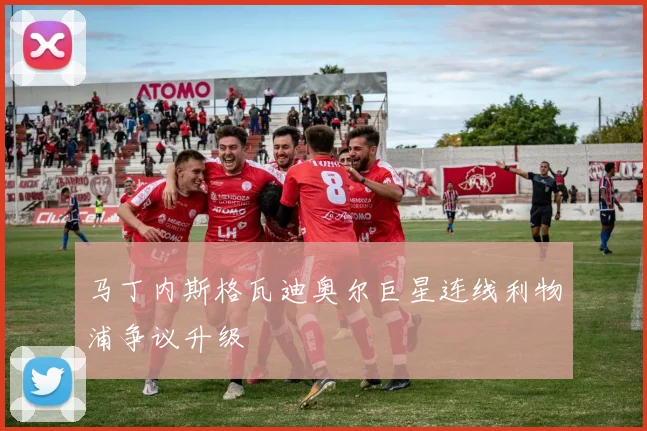 马丁内斯格瓦迪奥尔巨星连线利物浦争议升级