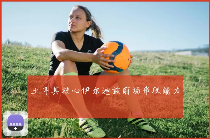 土耳其核心伊尔迪兹前场串联能力