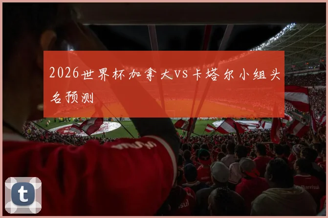 2026世界杯加拿大vs卡塔尔小组头名预测