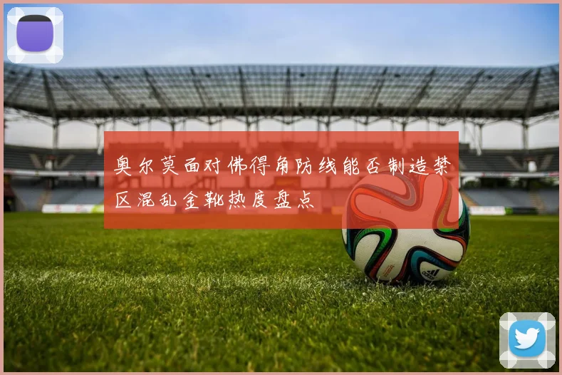 奥尔莫面对佛得角防线能否制造禁区混乱金靴热度盘点