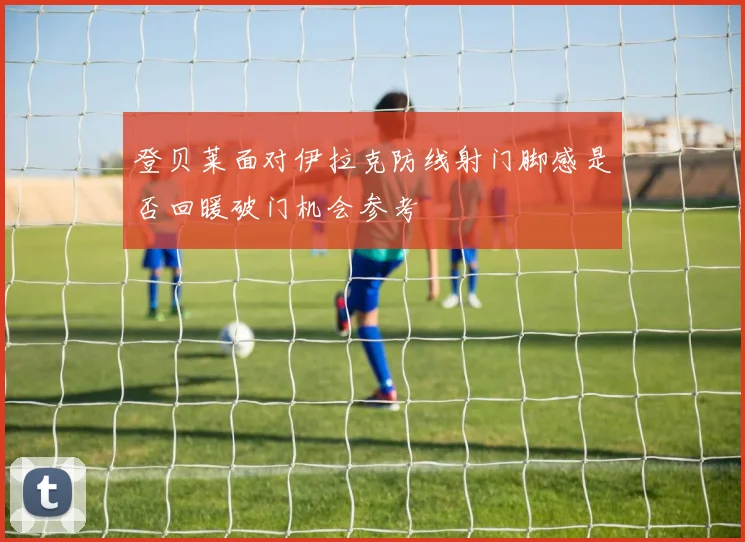 登贝莱面对伊拉克防线射门脚感是否回暖破门机会参考