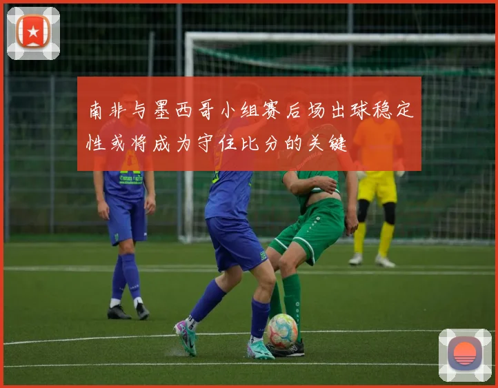 南非与墨西哥小组赛后场出球稳定性或将成为守住比分的关键