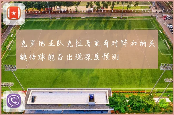 克罗地亚队克拉马里奇对阵加纳关键传球能否出现深度预测