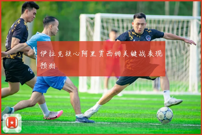 伊拉克核心阿里贾西姆关键战表现预测