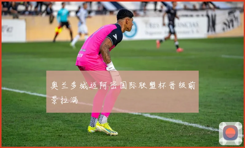 奥兰多城迈阿密国际联盟杯晋级前景拉满