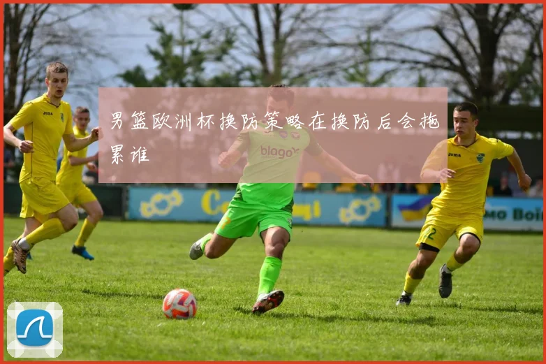 男篮欧洲杯换防策略在换防后会拖累谁