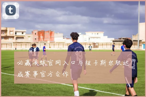 必赢滚球官网入口与纽卡斯尔联达成赛事官方合作