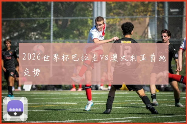 2026世界杯巴拉圭vs澳大利亚首轮走势