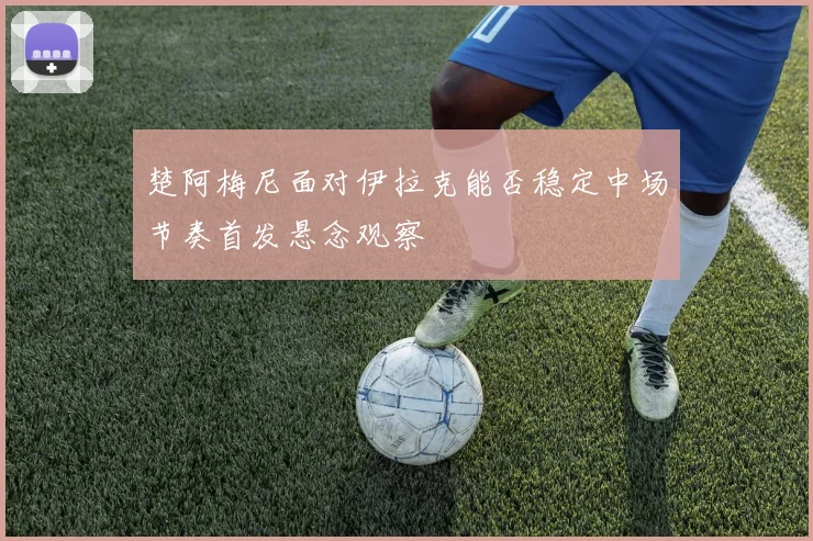 楚阿梅尼面对伊拉克能否稳定中场节奏首发悬念观察