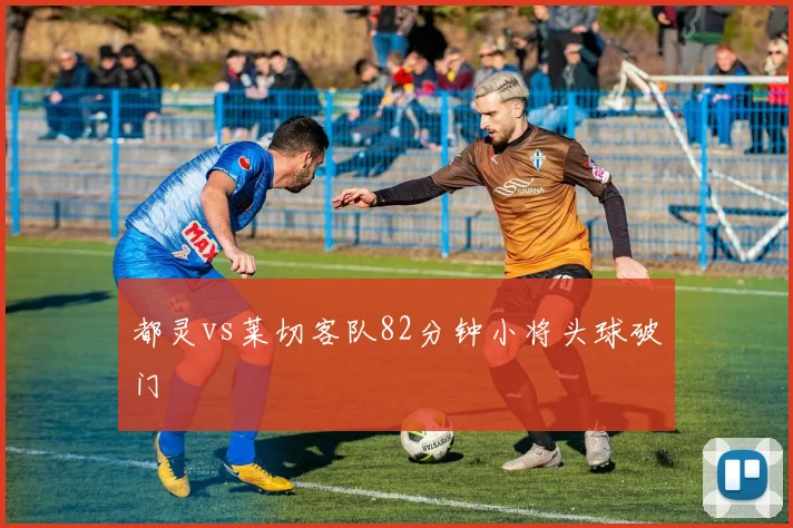 都灵vs莱切客队82分钟小将头球破门