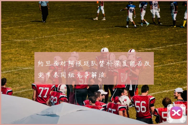 约旦面对阿根廷队替补深度能否改变节奏同组竞争解读