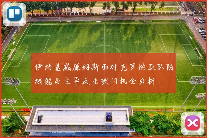 伊纳基威廉姆斯面对克罗地亚队防线能否主导反击破门机会分析