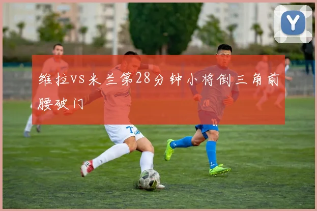维拉vs米兰第28分钟小将倒三角前腰破门
