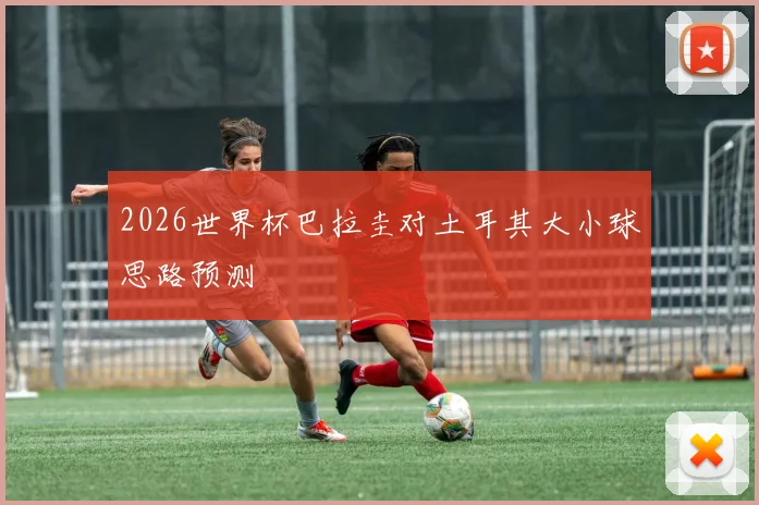 2026世界杯巴拉圭对土耳其大小球思路预测