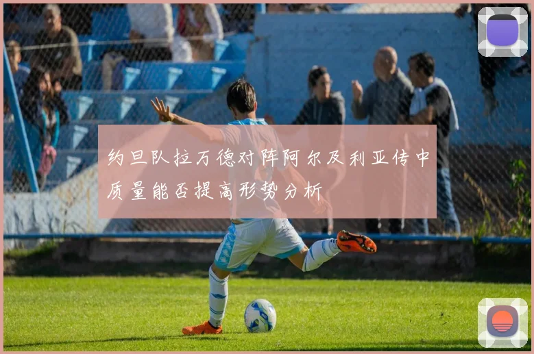 约旦队拉万德对阵阿尔及利亚传中质量能否提高形势分析
