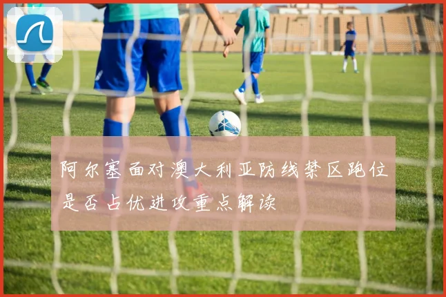 阿尔塞面对澳大利亚防线禁区跑位是否占优进攻重点解读