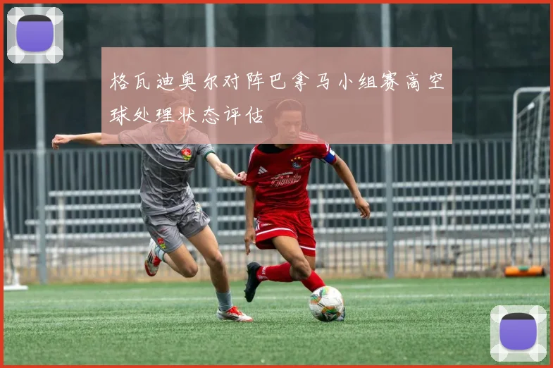 格瓦迪奥尔对阵巴拿马小组赛高空球处理状态评估