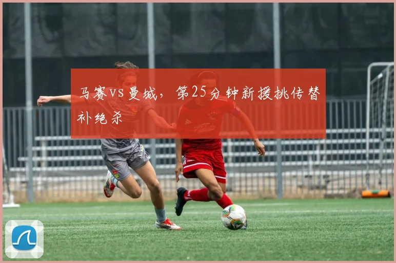 马赛vs曼城，第25分钟新援挑传替补绝杀
