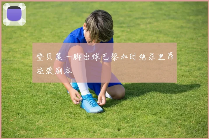 登贝莱一脚出球巴黎加时绝杀里昂逆袭剧本
