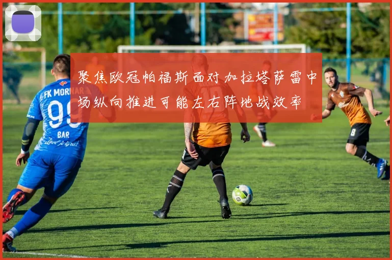 聚焦欧冠帕福斯面对加拉塔萨雷中场纵向推进可能左右阵地战效率