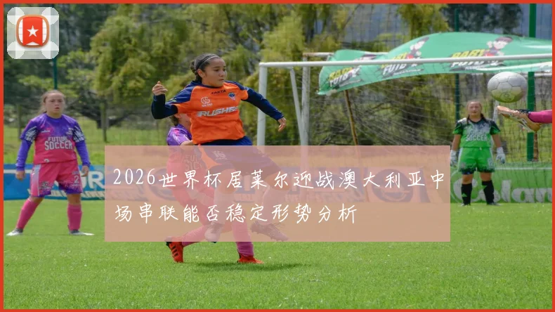 2026世界杯居莱尔迎战澳大利亚中场串联能否稳定形势分析