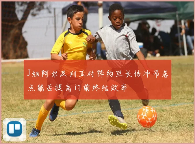 J组阿尔及利亚对阵约旦长传冲吊落点能否提高门前终结效率