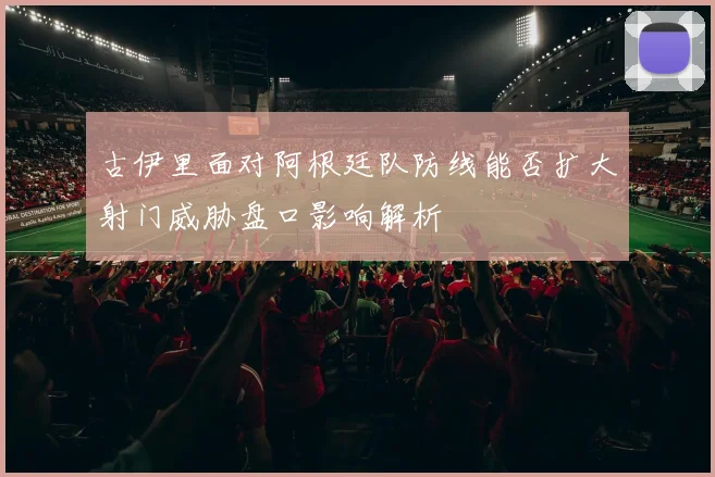 古伊里面对阿根廷队防线能否扩大射门威胁盘口影响解析