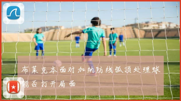 布莱克本面对加纳防线弧顶处理球能否打开局面